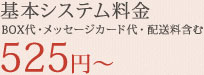 基本システム料金BOX代・メッセージカード代・配送料含む525円～